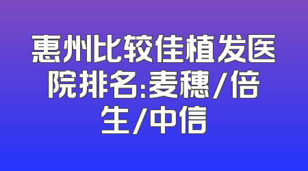 惠州比较佳植发医院排名：麦穗/倍生/中信
