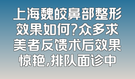 上海魏皎鼻部整形效果如何？众多求美者反馈术后效果惊艳，排队面诊中