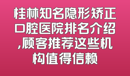 桂林知名隐形矫正口腔医院排名介绍，顾客推荐这些机构值得信赖