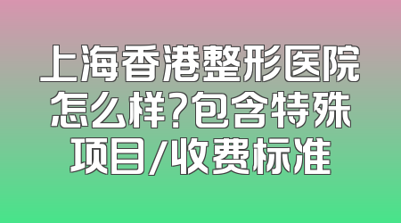 上海香港整形医院怎么样？包含特殊项目/收费标准