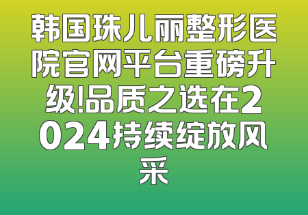 韩国珠儿丽整形医院官网平台重磅升级！品质之选在2024持续绽放风采