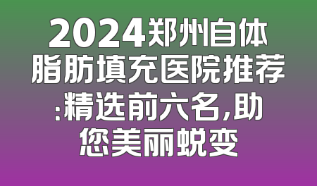 2024郑州自体脂肪填充医院推荐：精选前六名，助您美丽蜕变