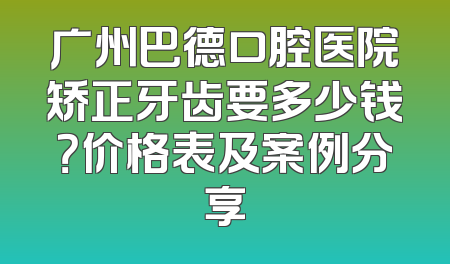 广州巴德口腔医院矫正牙齿要多少钱？价格表及案例分享