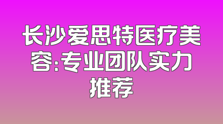 长沙爱思特医疗美容：专业团队实力推荐