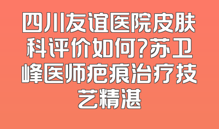 四川友谊医院皮肤科评价如何？苏卫峰医师疤痕治疗技艺精湛