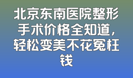 北京东南医院整形手术价格全知道，轻松变美不花冤枉钱
