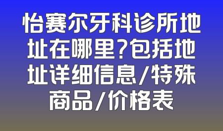 怡赛尔牙科诊所地址在哪里？包括地址详细信息/特殊商品/价格表