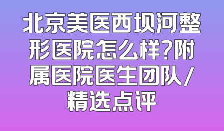 北京美医西坝河整形医院怎么样？附属医院医生团队/精选点评