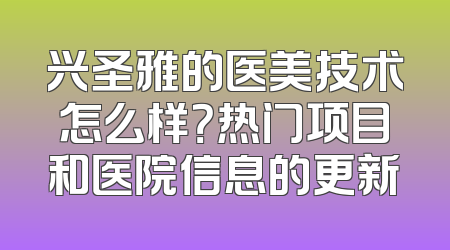 兴圣雅的医美技术怎么样？热门项目和医院信息的更新