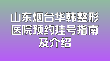 山东烟台华韩整形医院预约挂号指南及介绍