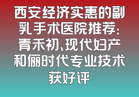 西安经济实惠的副乳手术医院推荐：青禾初、现代妇产和俪时代专业技术获好评