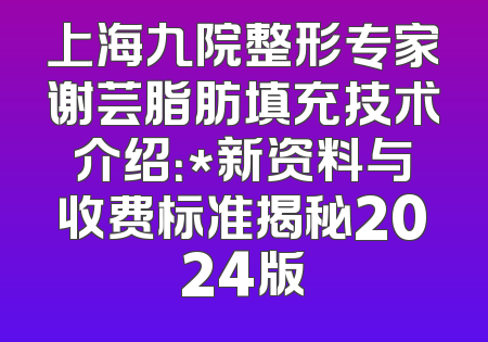 上海九院整形专家谢芸脂肪填充技术介绍：*新资料与收费标准揭秘2024版