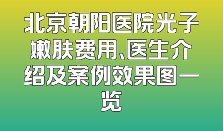 北京朝阳医院光子嫩肤费用、医生介绍及案例效果图一览