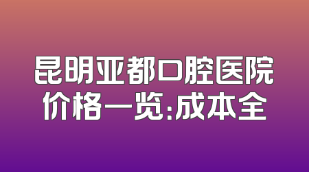 昆明亚都口腔医院价格一览：成本全