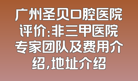 广州圣贝口腔医院评价：非三甲医院专家团队及费用介绍，地址介绍