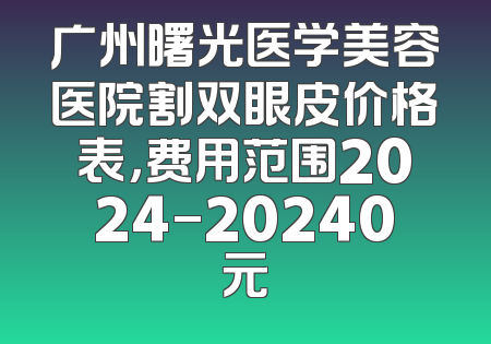 广州曙光医学美容医院割双眼皮价格表，费用范围2024-20240元