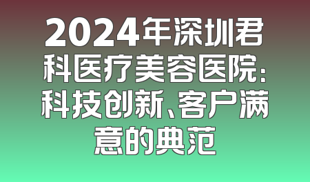 2024年深圳君科医疗美容医院：科技创新、客户满意的典范