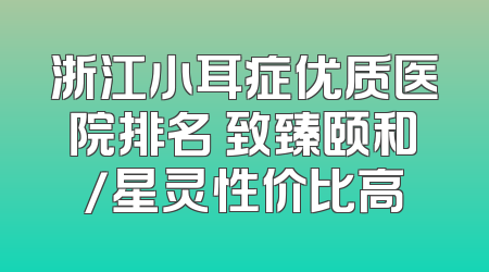 浙江小耳症优质医院排名 致臻颐和/星灵性价比高