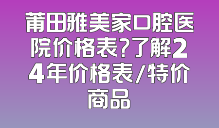 莆田雅美家口腔医院价格表？了解24年价格表/特价商品