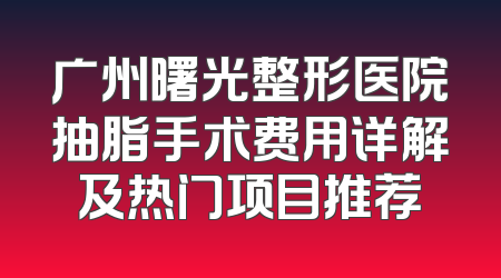 广州曙光整形医院抽脂手术费用详解及热门项目推荐