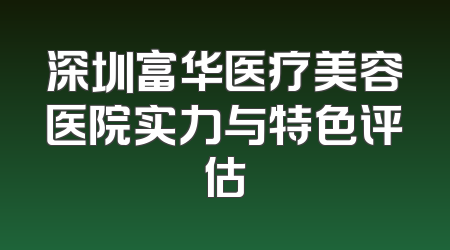 深圳富华医疗美容医院实力与特色评估