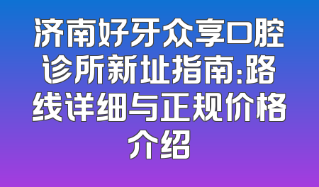 济南好牙众享口腔诊所新址指南：路线详细与正规价格介绍