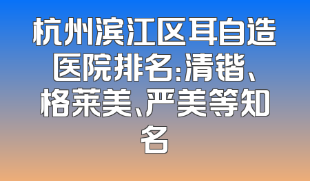 杭州滨江区耳自造医院排名：清锴、格莱美、严美等知名