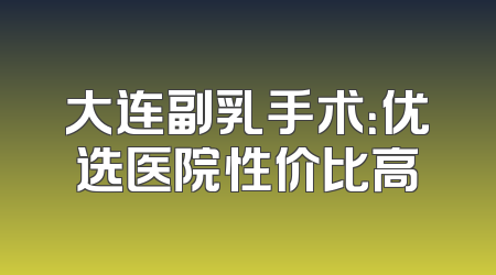 大连副乳手术：优选医院性价比高