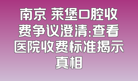 南京茀莱堡口腔收费争议澄清：查看医院收费标准揭示真相