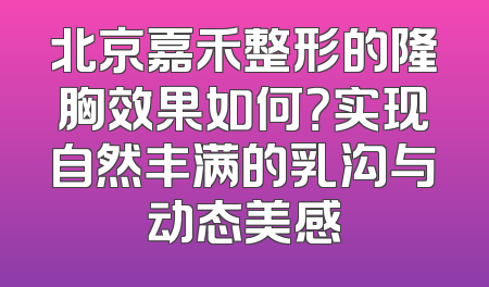 北京嘉禾整形的隆胸效果如何？实现自然丰满的乳沟与动态美感