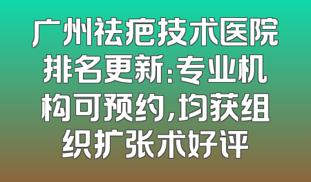 广州祛疤技术医院排名更新：专业机构可预约，均获组织扩张术好评