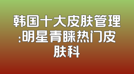 韩国十大皮肤管理：明星青睐热门皮肤科