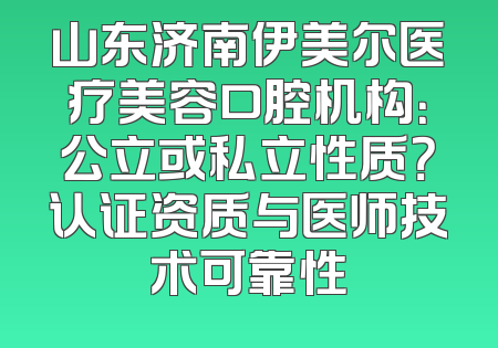 山东济南伊美尔医疗美容口腔机构：公立或私立性质？认证资质与医师技术可靠性