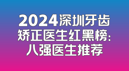 2024深圳牙齿矫正医生红黑榜：八强医生推荐
