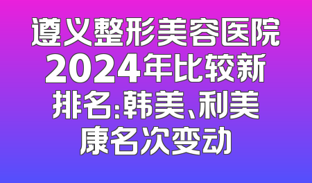 遵义整形美容医院2024年比较新排名：韩美、利美康名次变动