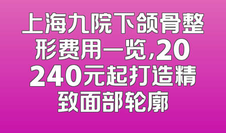 上海九院下颌骨整形费用一览，20240元起打造精致面部轮廓