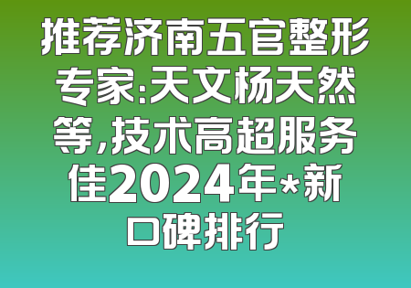 推荐济南五官整形专家：天文杨天然等，技术高超服务佳2024年*新口碑排行