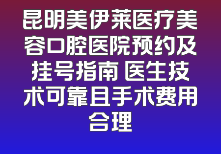 昆明美伊莱医疗美容口腔医院预约及挂号指南 医生技术可靠且手术费用合理