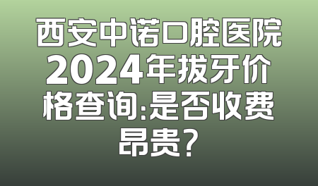 西安中诺口腔医院2024年拔牙价格查询：是否收费昂贵？