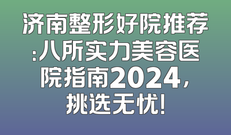 济南整形好院推荐：八所实力美容医院指南2024，挑选无忧！