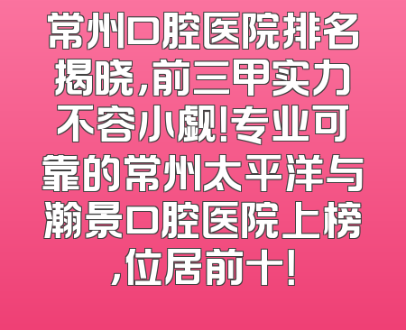 常州口腔医院排名揭晓，前三甲实力不容小觑！专业可靠的常州太平洋与瀚景口腔医院上榜，位居前十！