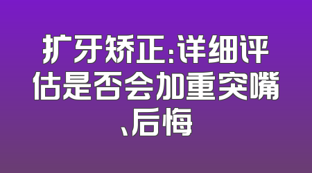 扩牙矫正：详细评估是否会加重突嘴、后悔