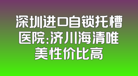 深圳进口自锁托槽医院：济川海清唯美性价比高