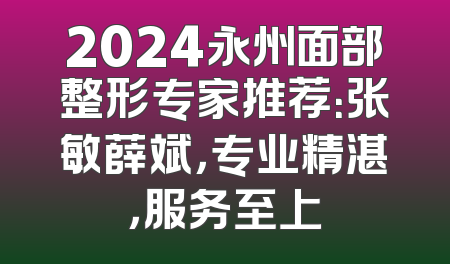 2024永州面部整形专家推荐：张敏薛斌，专业精湛，服务至上