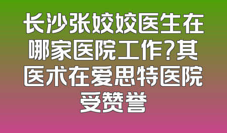 长沙张姣姣医生在哪家医院工作？其医术在爱思特医院受赞誉