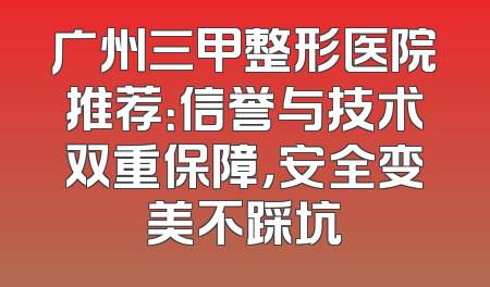 广州三甲整形医院推荐：信誉与技术双重保障，安全变美不踩坑