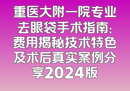 重医大附一院专业去眼袋手术指南：费用揭秘技术特色及术后真实案例分享2024版