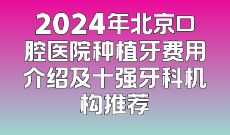 2024年北京口腔医院种植牙费用介绍及十强牙科机构推荐