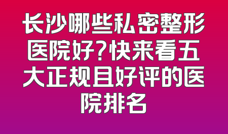 长沙哪些私密整形医院好？快来看五大正规且好评的医院排名