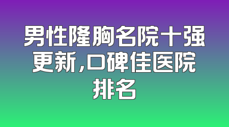 男性隆胸名院十强更新，口碑佳医院排名